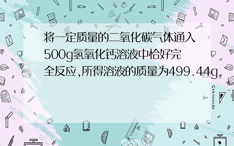 将一定质量的二氧化碳气体通入500g氢氧化钙溶液中恰好完全反应,所得溶液的质量为499.44g.