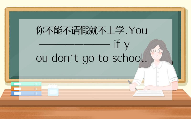 你不能不请假就不上学.You ———————— if you don't go to school.