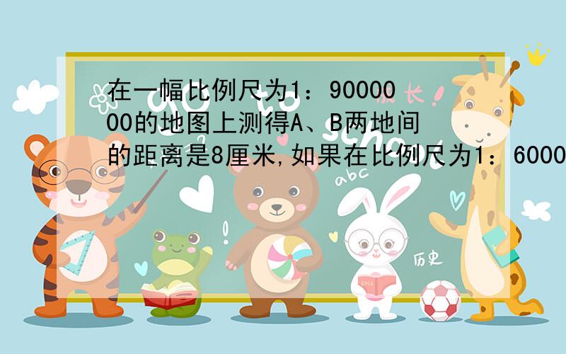 在一幅比例尺为1：9000000的地图上测得A、B两地间的距离是8厘米,如果在比例尺为1：6000000的地图上,这两地