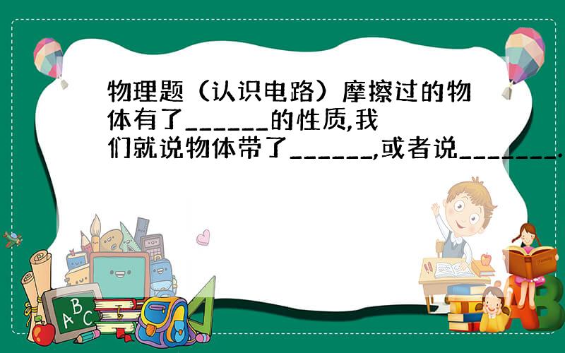 物理题（认识电路）摩擦过的物体有了______的性质,我们就说物体带了______,或者说_______.