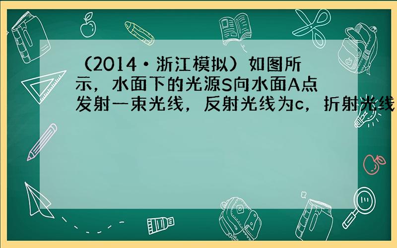 （2014•浙江模拟）如图所示，水面下的光源S向水面A点发射一束光线，反射光线为c，折射光线分成a、b两束，则（　　）