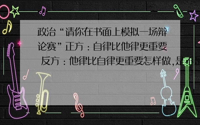 政治“请你在书面上模拟一场辩论赛”正方：自律比他律更重要 反方：他律比自律更重要怎样做,是不是全部列