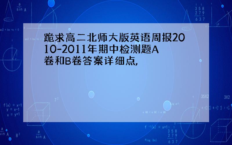 跪求高二北师大版英语周报2010-2011年期中检测题A卷和B卷答案详细点,