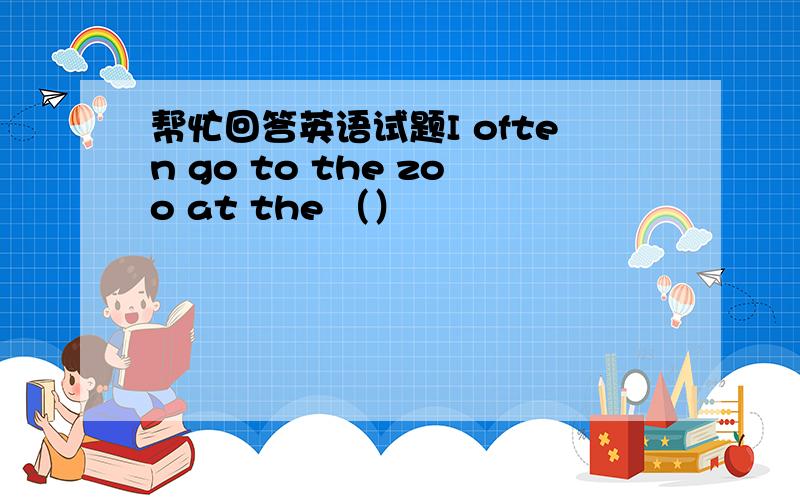 帮忙回答英语试题I often go to the zoo at the （）