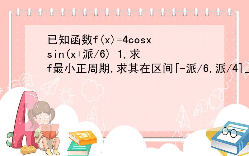 已知函数f(x)=4cosxsin(x+派/6)-1,求f最小正周期,求其在区间[-派/6,派/4]上最大最小值