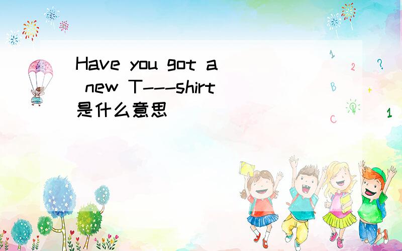 Have you got a new T---shirt是什么意思