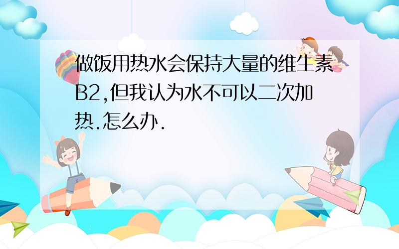 做饭用热水会保持大量的维生素B2,但我认为水不可以二次加热.怎么办.