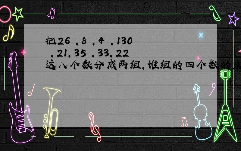 把26 ,8 ,4 ,130 ,21,35 ,33,22这八个数分成两组,谁组的四个数的乘积相等.如何分呢?请你写出思考