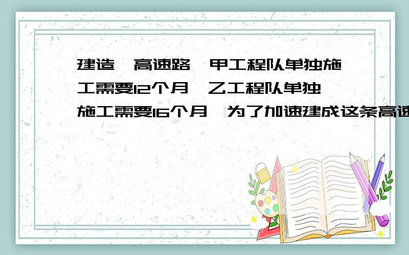 建造一高速路,甲工程队单独施工需要12个月,乙工程队单独施工需要16个月,为了加速建成这条高速路,甲,乙两个工程队联合施