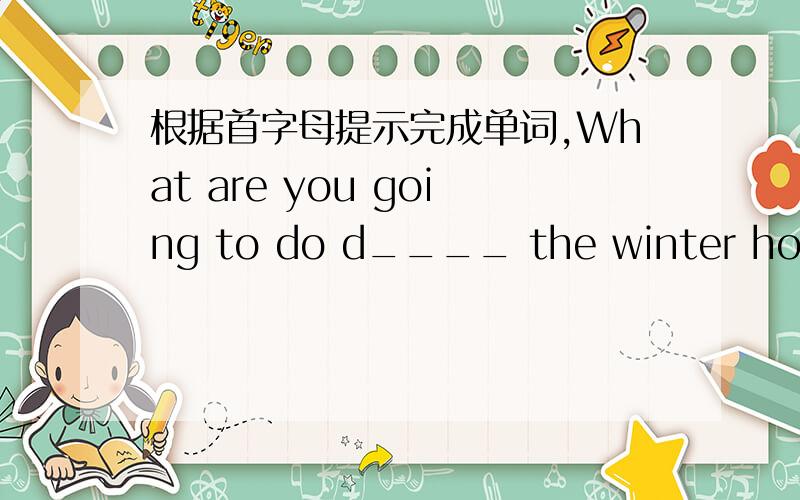 根据首字母提示完成单词,What are you going to do d____ the winter holida