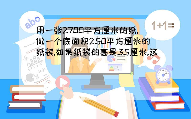 用一张2700平方厘米的纸,做一个底面积250平方厘米的纸袋,如果纸袋的高是35厘米,这