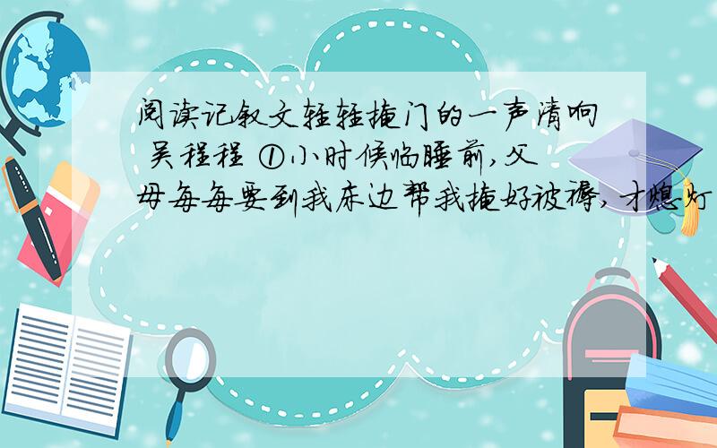 阅读记叙文轻轻掩门的一声清响 吴程程 ①小时候临睡前,父母每每要到我床边帮我掩好被褥,才熄灯关门,安心离去.我喜欢躺在床