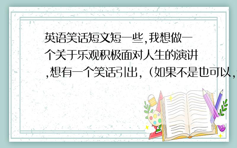 英语笑话短文短一些,我想做一个关于乐观积极面对人生的演讲,想有一个笑话引出,（如果不是也可以,但要有哲理）