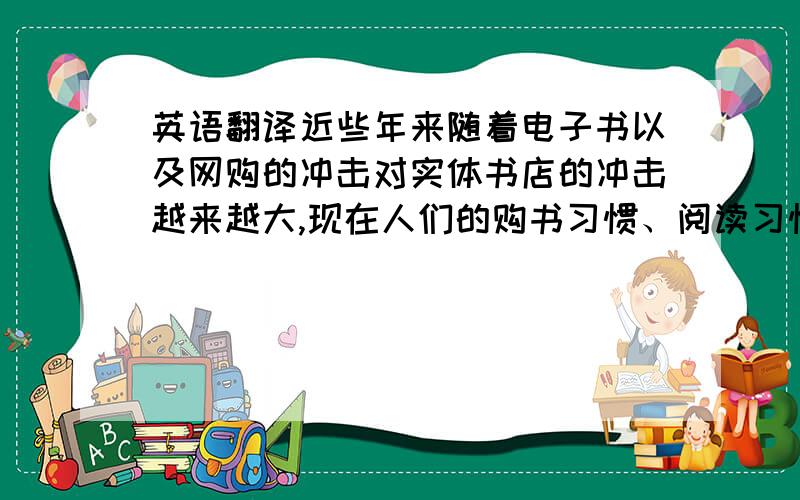 英语翻译近些年来随着电子书以及网购的冲击对实体书店的冲击越来越大,现在人们的购书习惯、阅读习惯都发生了很大的改变,尤以年