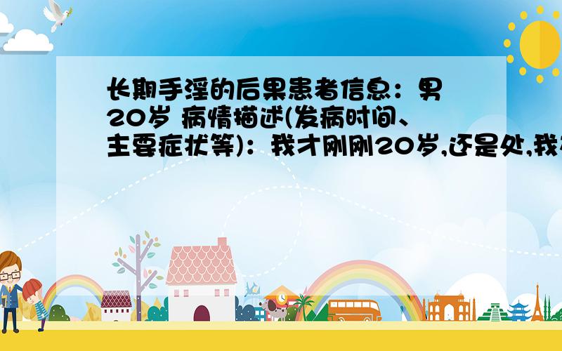 长期手淫的后果患者信息：男 20岁 病情描述(发病时间、主要症状等)：我才刚刚20岁,还是处,我在近一年的时间里手淫比较