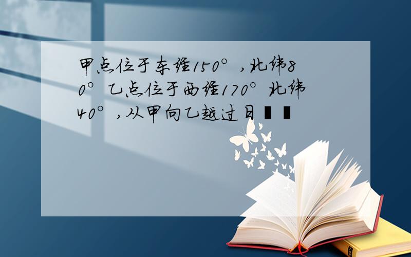 甲点位于东经150°,北纬80°乙点位于西经170°北纬40°,从甲向乙越过日��
