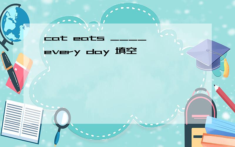 cat eats ____ every day 填空