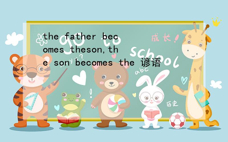 the father becomes theson,the son becomes the 谚语