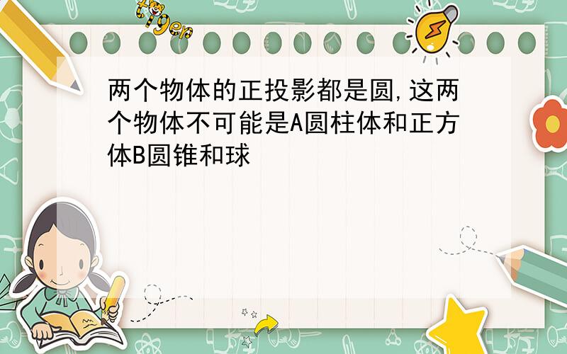 两个物体的正投影都是圆,这两个物体不可能是A圆柱体和正方体B圆锥和球