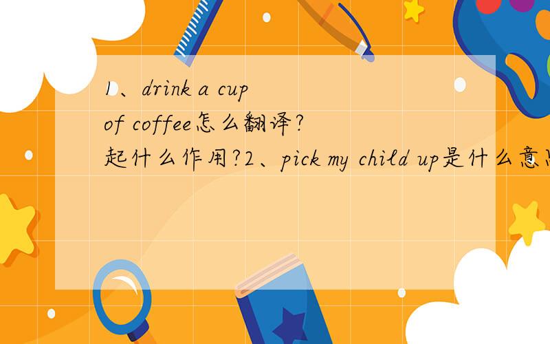 1、drink a cup of coffee怎么翻译?起什么作用?2、pick my child up是什么意思、3、