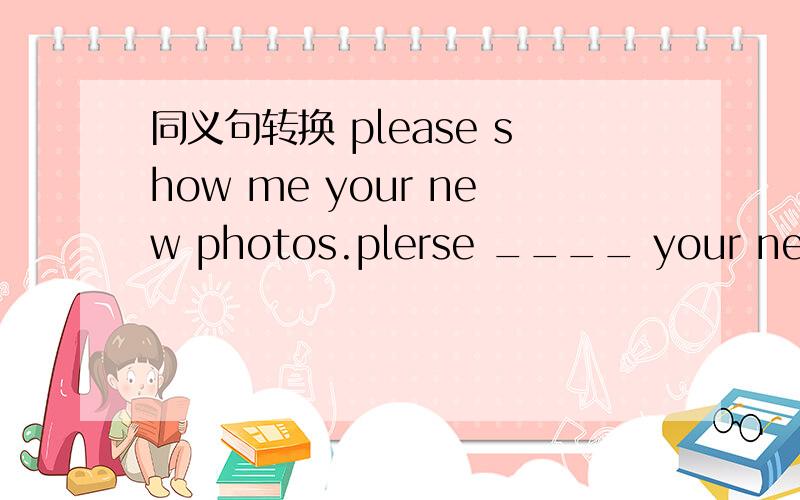 同义句转换 please show me your new photos.plerse ____ your new ph