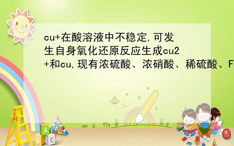 cu+在酸溶液中不稳定,可发生自身氧化还原反应生成cu2+和cu,现有浓硫酸、浓硝酸、稀硫酸、Fecl3稀溶液及P