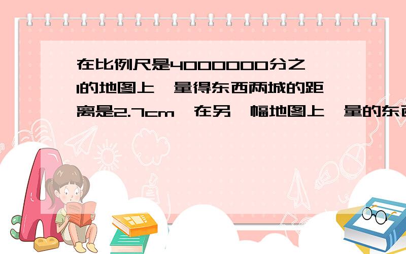 在比例尺是4000000分之1的地图上,量得东西两城的距离是2.7cm,在另一幅地图上,量的东西两城之间的距离是