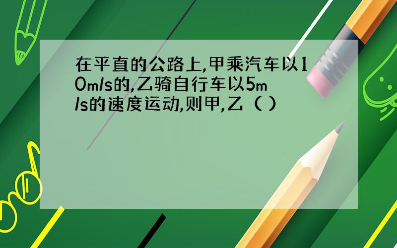 在平直的公路上,甲乘汽车以10m/s的,乙骑自行车以5m/s的速度运动,则甲,乙（ ）