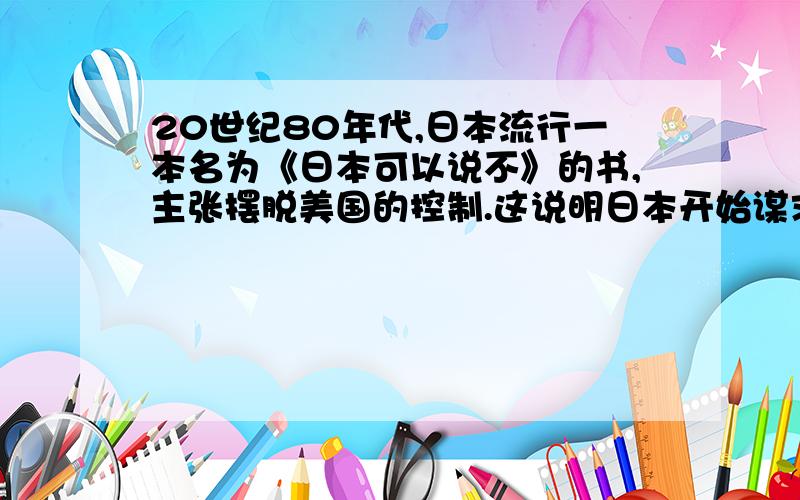 20世纪80年代,日本流行一本名为《日本可以说不》的书,主张摆脱美国的控制.这说明日本开始谋求世界政治大国地位.出现这种