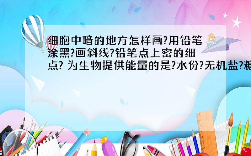 细胞中暗的地方怎样画?用铅笔涂黑?画斜线?铅笔点上密的细点? 为生物提供能量的是?水份?无机盐?糖类?维生素?