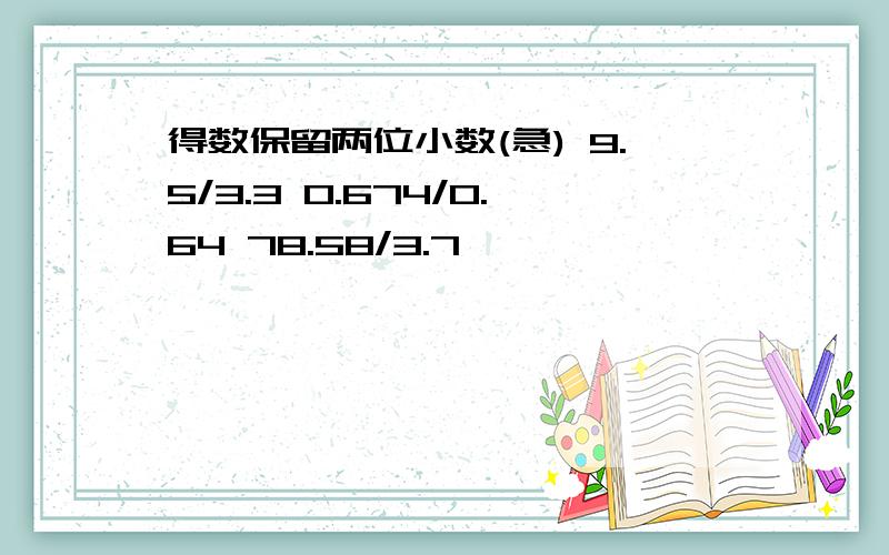 得数保留两位小数(急) 9.5/3.3 0.674/0.64 78.58/3.7