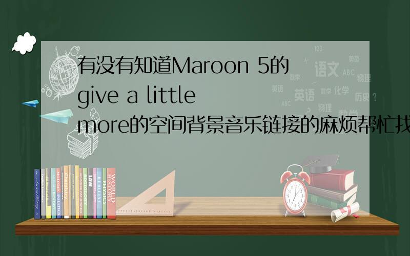 有没有知道Maroon 5的give a little more的空间背景音乐链接的麻烦帮忙找一下、放空间可以用的.