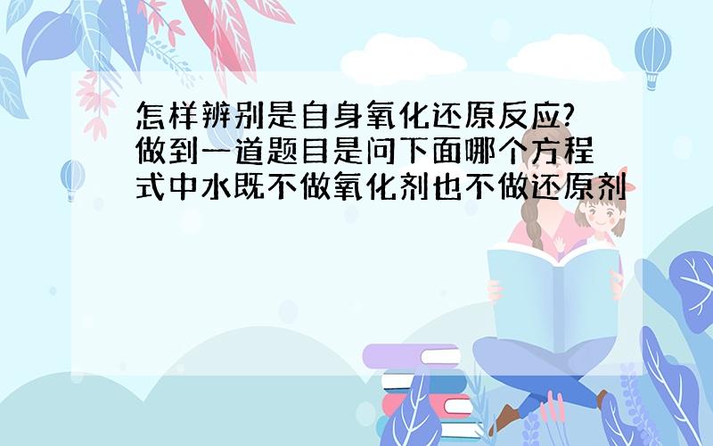 怎样辨别是自身氧化还原反应?做到一道题目是问下面哪个方程式中水既不做氧化剂也不做还原剂