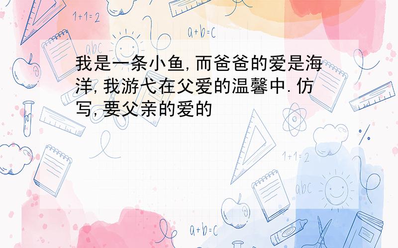 我是一条小鱼,而爸爸的爱是海洋,我游弋在父爱的温馨中.仿写,要父亲的爱的