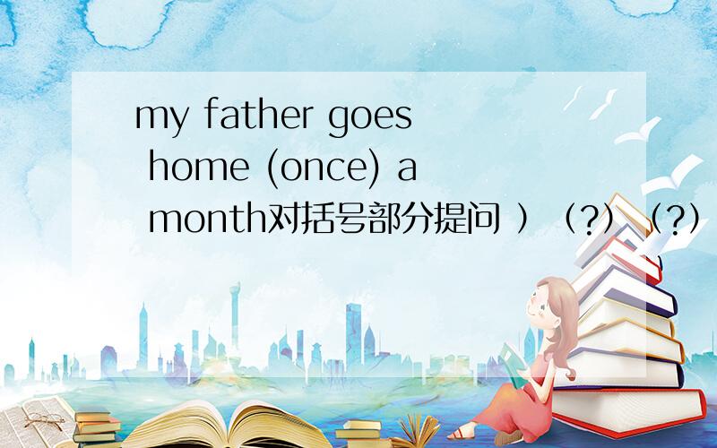 my father goes home (once) a month对括号部分提问 ）（?）（?）does your f