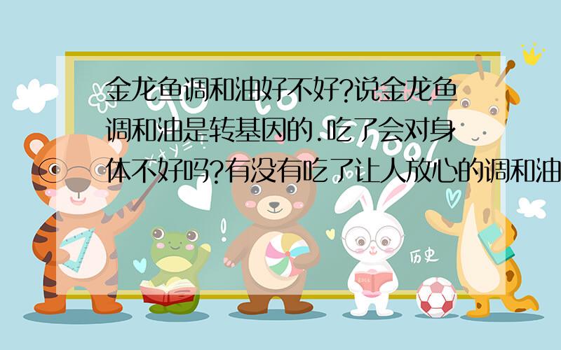 金龙鱼调和油好不好?说金龙鱼调和油是转基因的.吃了会对身体不好吗?有没有吃了让人放心的调和油?