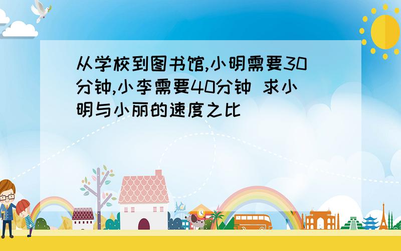 从学校到图书馆,小明需要30分钟,小李需要40分钟 求小明与小丽的速度之比