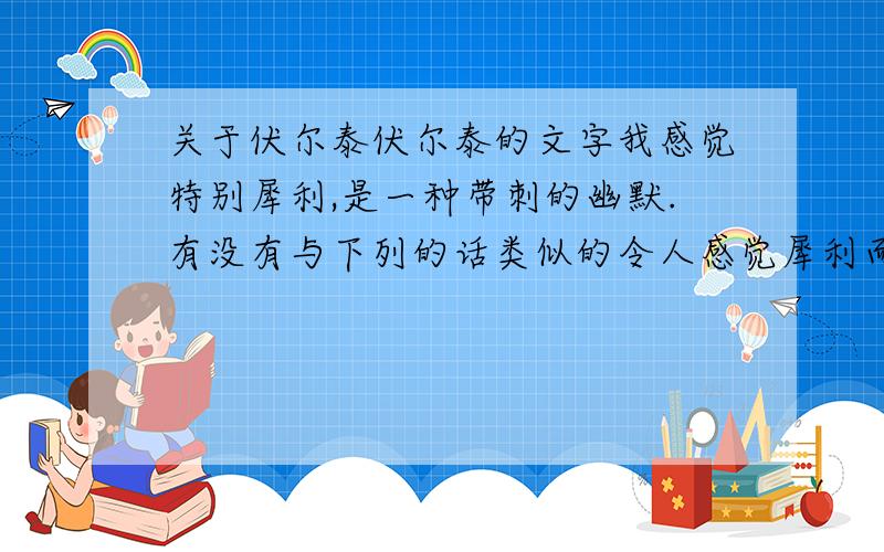 关于伏尔泰伏尔泰的文字我感觉特别犀利,是一种带刺的幽默.有没有与下列的话类似的令人感觉犀利而幽默的伏尔泰或别人的话?1.