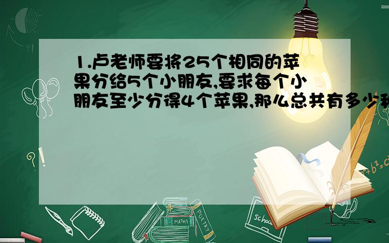 1.卢老师要将25个相同的苹果分给5个小朋友,要求每个小朋友至少分得4个苹果,那么总共有多少种不同分配的方法?