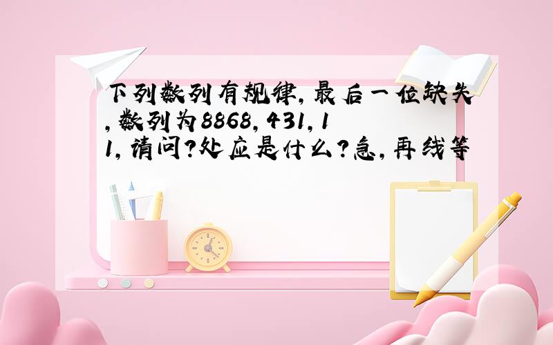 下列数列有规律,最后一位缺失,数列为8868,431,11,请问?处应是什么?急,再线等