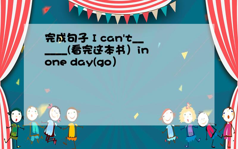 完成句子 I can't______(看完这本书）in one day(go）