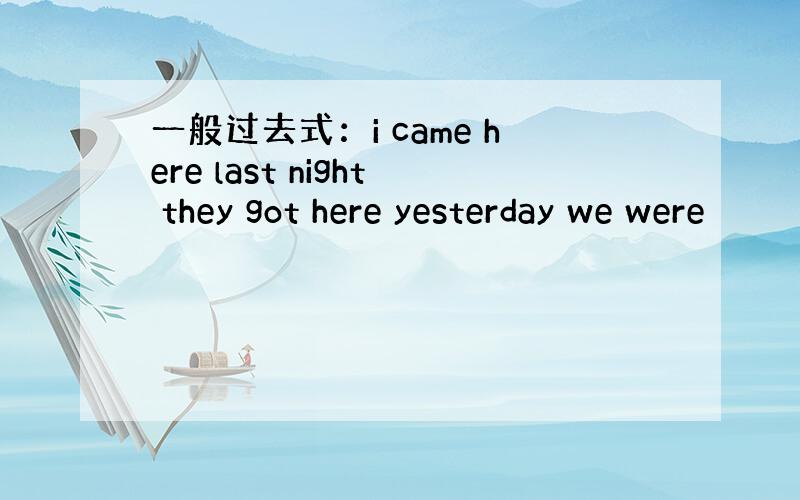 一般过去式：i came here last night they got here yesterday we were