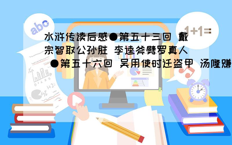 水浒传读后感●第五十三回 戴宗智取公孙胜 李逵斧劈罗真人 ●第五十六回 吴用使时迁盗甲 汤隆赚徐宁上山 ●第五十八回 三