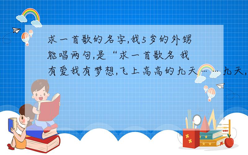 求一首歌的名字,我5岁的外甥能唱两句,是“求一首歌名 我有爱我有梦想,飞上高高的九天……九天,九天”,他说是女的唱的,搜