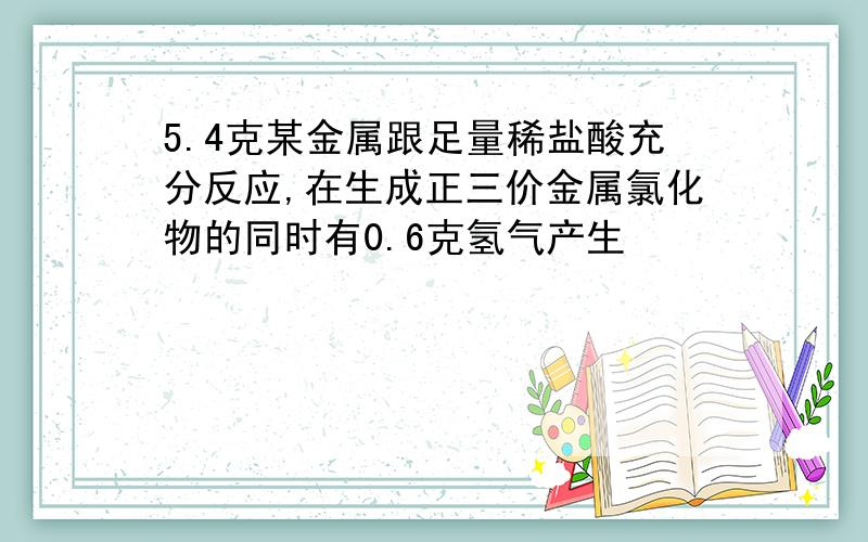 5.4克某金属跟足量稀盐酸充分反应,在生成正三价金属氯化物的同时有0.6克氢气产生