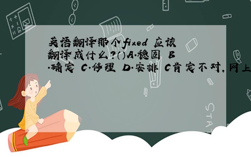 英语翻译那个fixed 应该翻译成什么?（）A.稳固 B.确定 C.修理 D.安排 C肯定不对,网上整句话的翻译是这样的