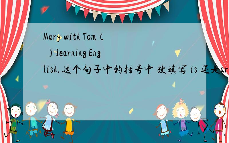 Mary with Tom（ ）learning English.这个句子中的括号中 改填写 is 还是are?