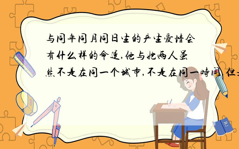 与同年同月同日生的产生爱情会有什么样的命运,他与她两人虽然不是在同一个城市,不是在同一时间,但是出生的城市与时间都很相近