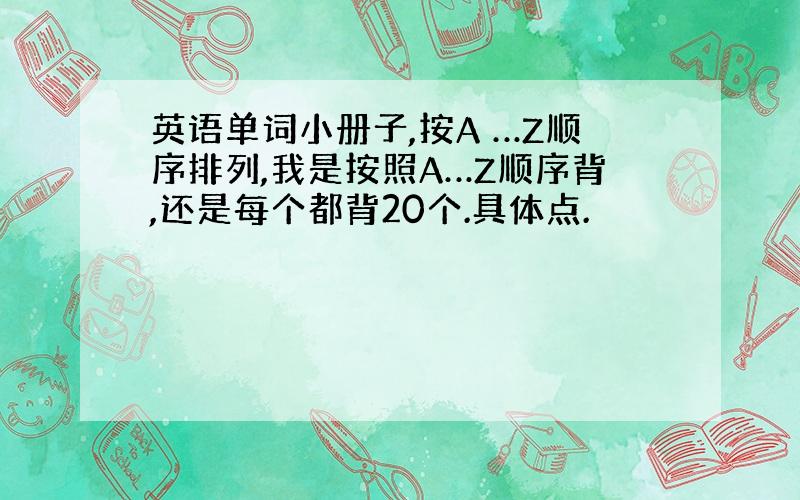 英语单词小册子,按A …Z顺序排列,我是按照A…Z顺序背,还是每个都背20个.具体点.