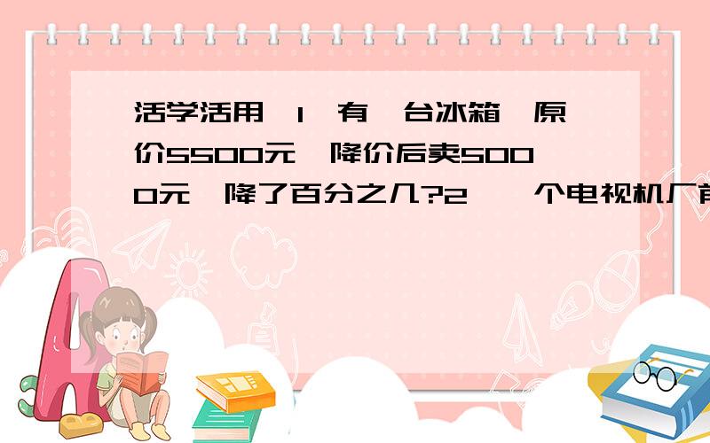 活学活用,1、有一台冰箱,原价5500元,降价后卖5000元,降了百分之几?2、一个电视机厂前年生产电视机96000台,